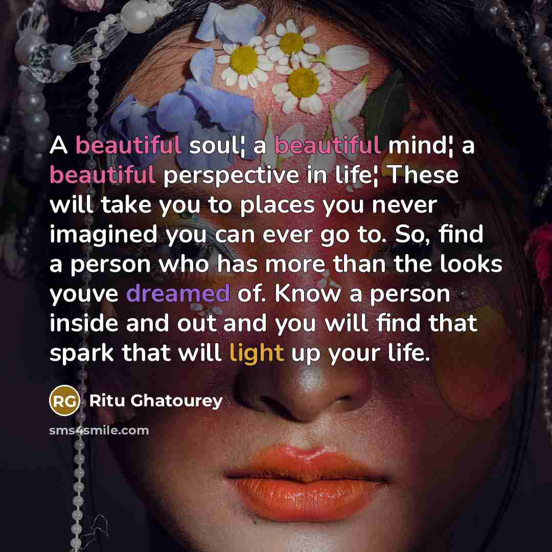 “A beautiful soul¦ a beautiful mind¦ a beautiful perspective in life¦ These will take you to places you never imagined you can ever go to. So, find a person who has more than the looks youve dreamed of. Know a person inside and out and you will find that spark that will light up your life.” quote by Ritu Ghatourey