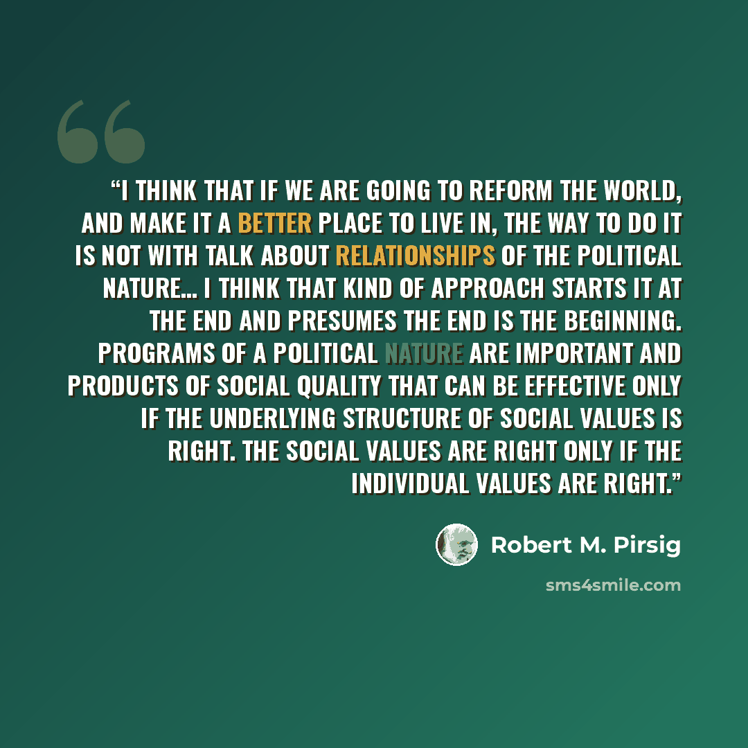 “I think that if we are going to reform the world, and make it a better place to live in, the way to do it is not with talk about relationships of the political nature… I think that kind of approach starts it at the end and presumes the end is the beginning. Programs of a political nature are…” quote by Robert M. Pirsig