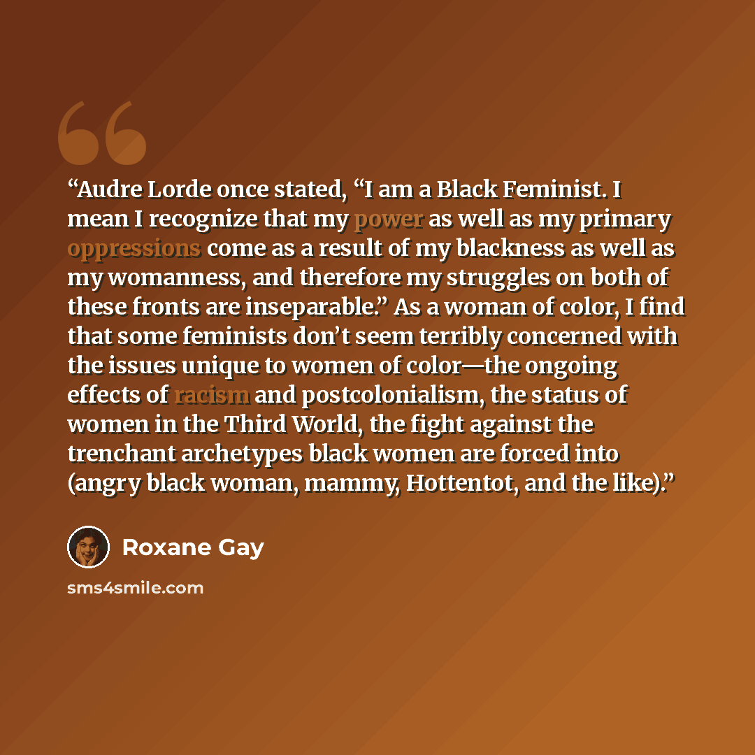 “Audre Lorde once stated, “I am a Black Feminist. I mean I recognize that my power as well as my primary oppressions come as a result of my blackness as well as my womanness, and therefore my struggles on both of these fronts are inseparable.” As a woman of color, I find that some feminists don’t…” quote by Roxane Gay