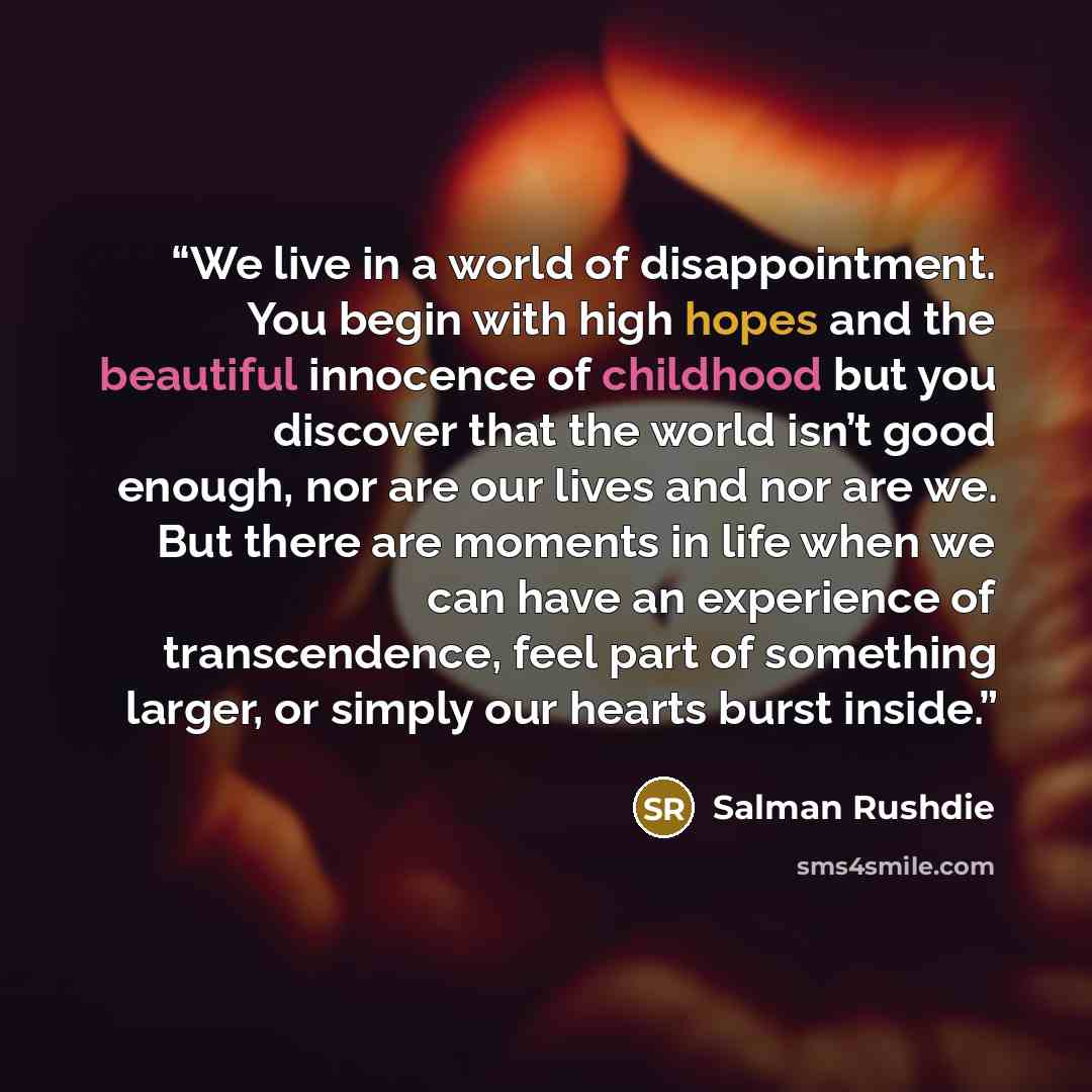 “We live in a world of disappointment. You begin with high hopes and the beautiful innocence of childhood but you discover that the world isn’t good enough, nor are our lives and nor are we. But there are moments in life when we can have an experience of transcendence, feel part of something…” quote by Salman Rushdie