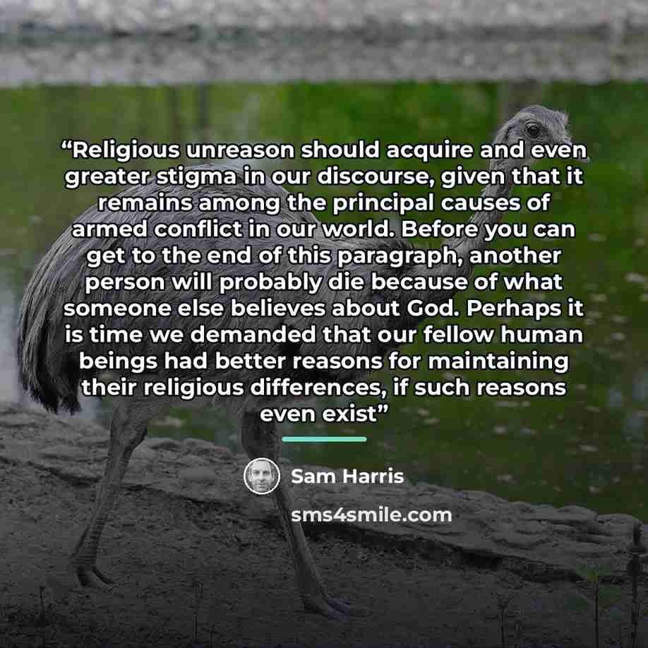 “Religious unreason should acquire and even greater stigma in our discourse, given that it remains among the principal causes of armed conflict in our world. Before you can get to the end of this paragraph, another person will probably die because of what someone else believes about God. Perhaps it…” quote by Sam Harris