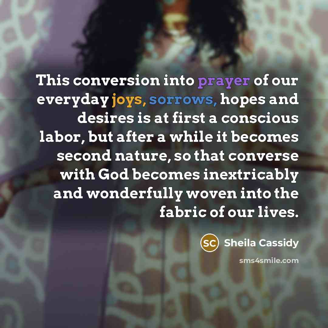 “This conversion into prayer of our everyday joys, sorrows, hopes and desires is at first a conscious labor, but after a while it becomes second nature, so that converse with God becomes inextricably and wonderfully woven into the fabric of our lives.” quote by Sheila Cassidy