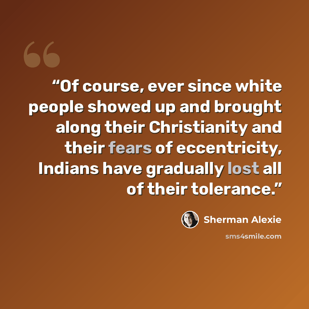 “Of course, ever since white people showed up and brought along their Christianity and their fears of eccentricity, Indians have gradually lost all of their tolerance.” quote by Sherman Alexie