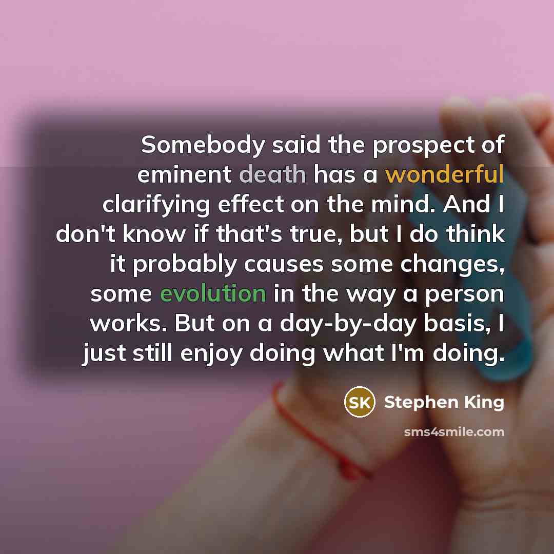 “Somebody said the prospect of eminent death has a wonderful clarifying effect on the mind. And I don't know if that's true, but I do think it probably causes some changes, some evolution in the way a person works. But on a day-by-day basis, I just still enjoy doing what I'm doing.” quote by Stephen King