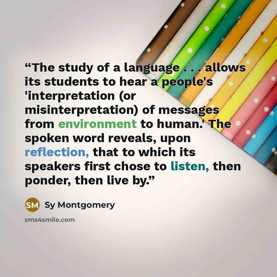 “The study of a language . . . allows its students to hear a people's 'interpretation (or misinterpretation) of messages from environment to human.' The spoken word reveals, upon reflection, that to which its speakers first chose to listen, then ponder, then live by.” quote by Sy Montgomery