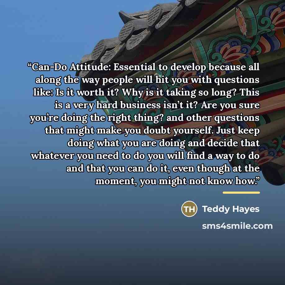 “Can-Do Attitude: Essential to develop because all along the way people will hit you with questions like: Is it worth it? Why is it taking so long? This is a very hard business isn’t it? Are you sure you’re doing the right thing? and other questions that might make you doubt yourself. Just keep…” quote by Teddy Hayes