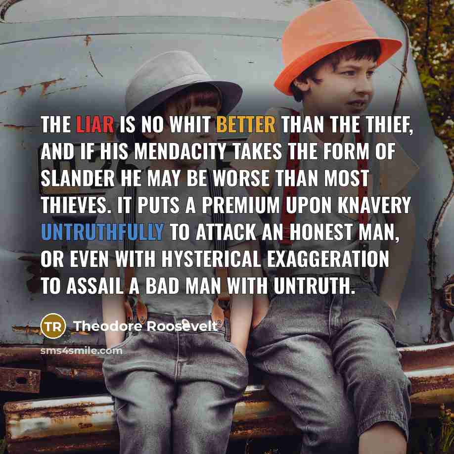 “The liar is no whit better than the thief, and if his mendacity takes the form of slander he may be worse than most thieves. It puts a premium upon knavery untruthfully to attack an honest man, or even with hysterical exaggeration to assail a bad man with untruth.” quote by Theodore Roosevelt