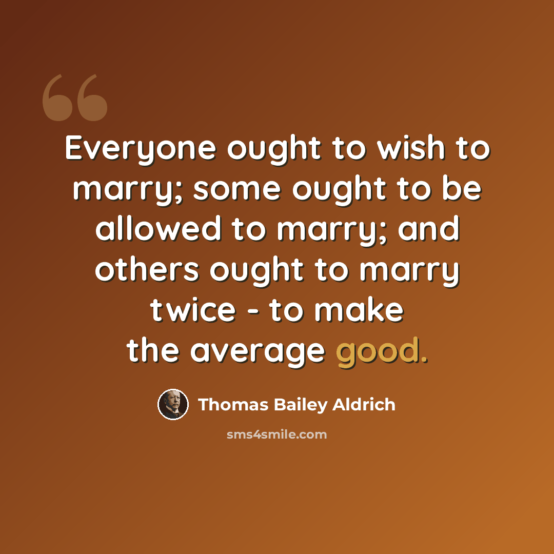 “Everyone ought to wish to marry; some ought to be allowed to marry; and others ought to marry twice - to make the average good.” quote by Thomas Bailey Aldrich