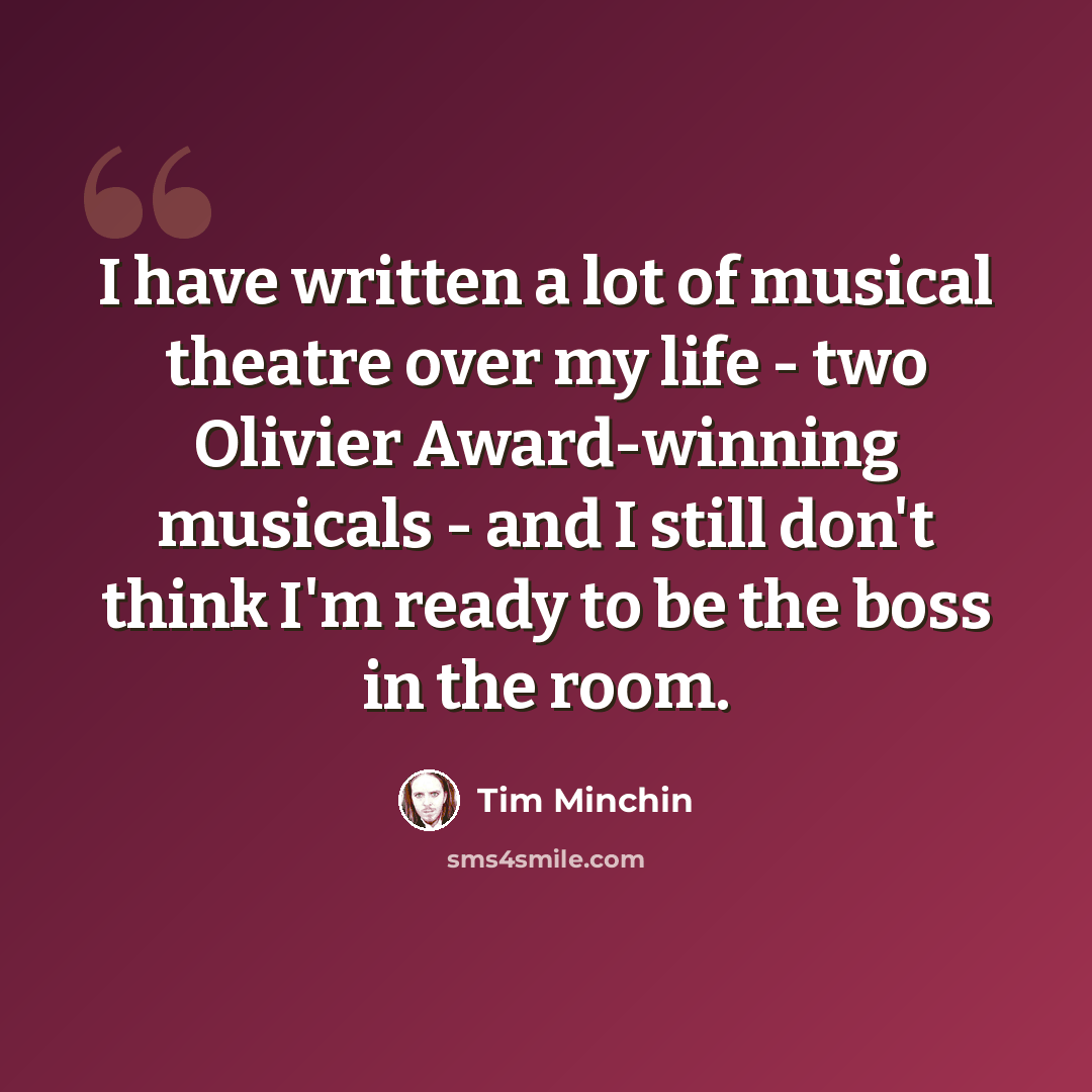 “I have written a lot of musical theatre over my life - two Olivier Award-winning musicals - and I still don't think I'm ready to be the boss in the room.” quote by Tim Minchin