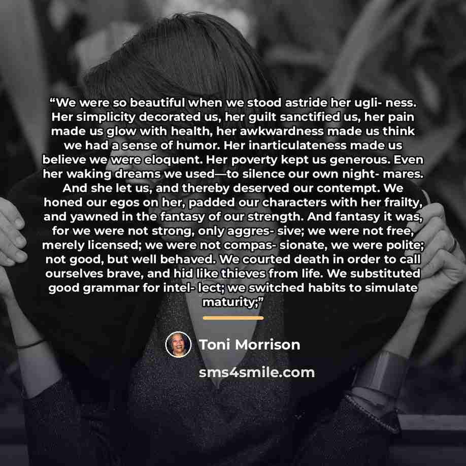 “We were so beautiful when we stood astride her ugli- ness. Her simplicity decorated us, her guilt sanctified us, her pain made us glow with health, her awkwardness made us think we had a sense of humor. Her inarticulateness made us believe we were eloquent. Her poverty kept us generous. Even her…” quote by Toni Morrison