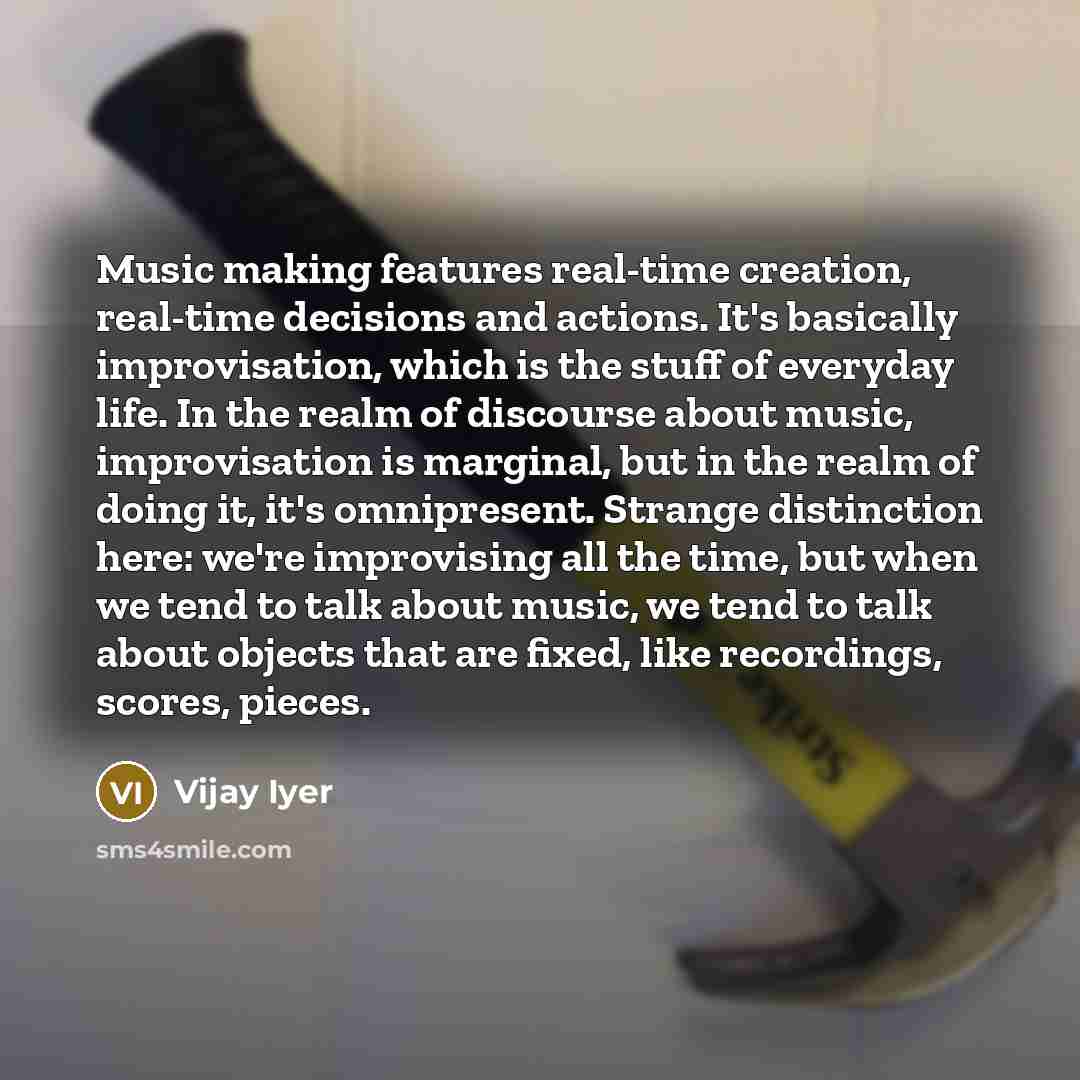 “Music making features real-time creation, real-time decisions and actions. It's basically improvisation, which is the stuff of everyday life. In the realm of discourse about music, improvisation is marginal, but in the realm of doing it, it's omnipresent. Strange distinction here: we're…” quote by Vijay Iyer