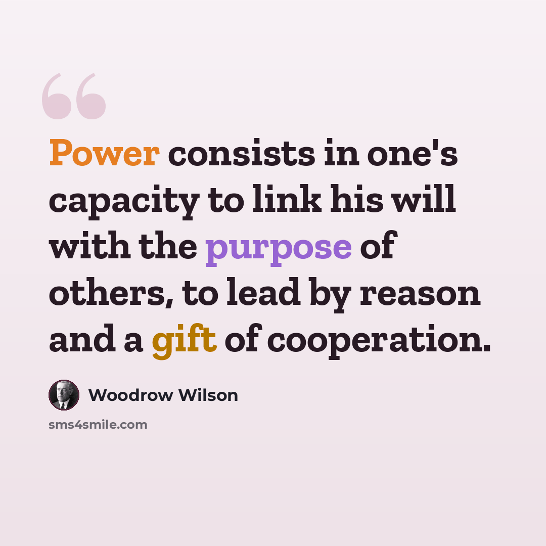 “Power consists in one's capacity to link his will with the purpose of others, to lead by reason and a gift of cooperation.” quote by Woodrow Wilson