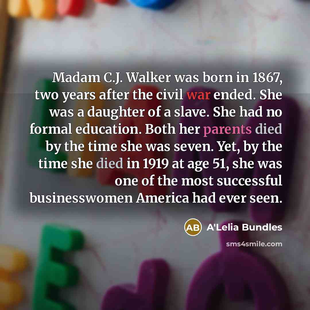 “Madam C.J. Walker was born in 1867, two years after the civil war ended. She was a daughter of a slave. She had no formal education. Both her parents died by the time she was seven. Yet, by the time she died in 1919 at age 51, she was one of the most successful businesswomen America had ever seen.” quote by A'Lelia Bundles