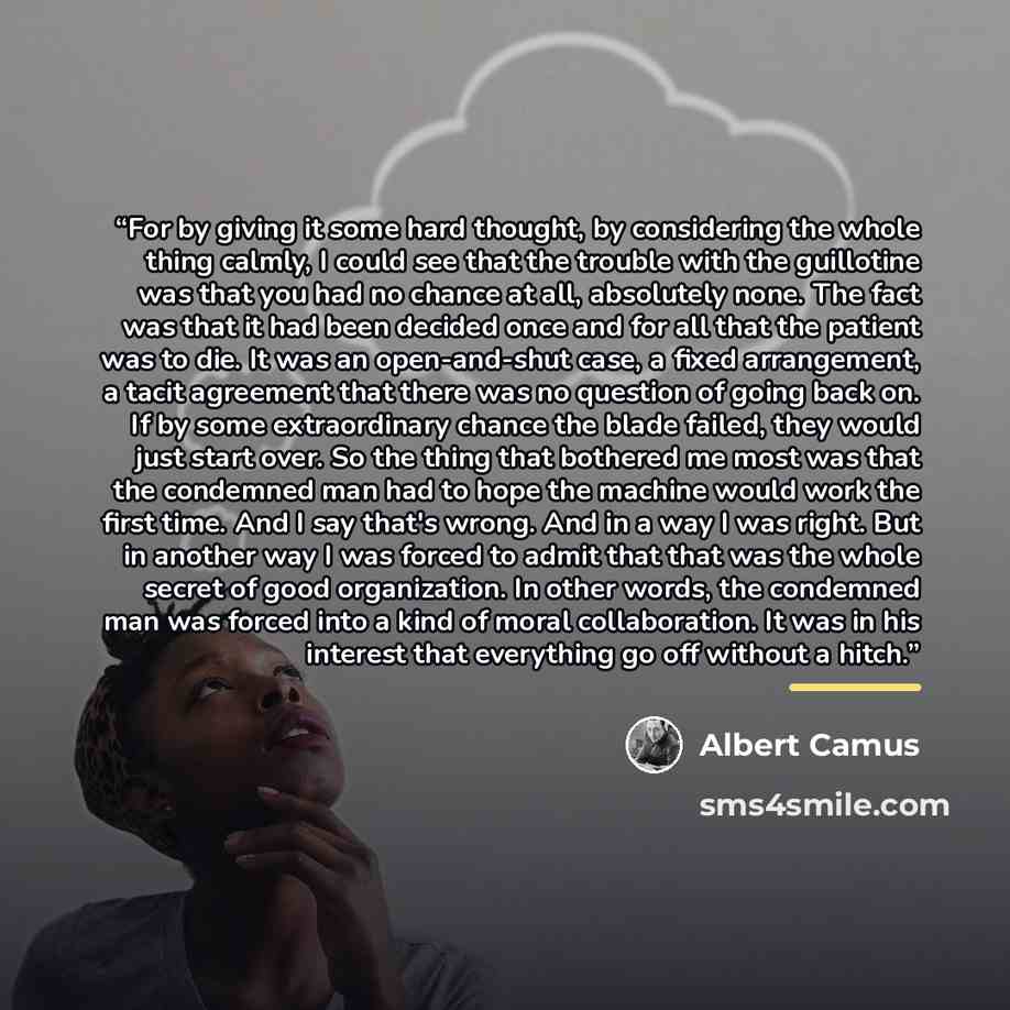 “For by giving it some hard thought, by considering the whole thing calmly, I could see that the trouble with the guillotine was that you had no chance at all, absolutely none. The fact was that it had been decided once and for all that the patient was to die. It was an open-and-shut case, a fixed…” quote by Albert Camus