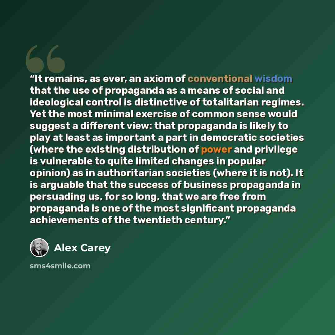 “It remains, as ever, an axiom of conventional wisdom that the use of propaganda as a means of social and ideological control is distinctive of totalitarian regimes. Yet the most minimal exercise of common sense would suggest a different view: that propaganda is likely to play at least as important…” quote by Alex Carey