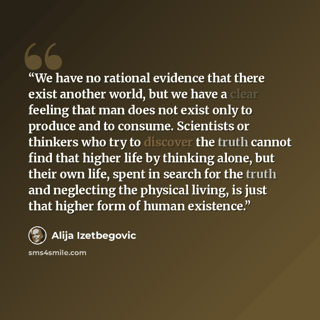 “We have no rational evidence that there exist another world, but we have a clear feeling that man does not exist only to produce and to consume. Scientists or thinkers who try to discover the truth cannot find that higher life by thinking alone, but their own life, spent in search for the truth…” quote by Alija Izetbegović