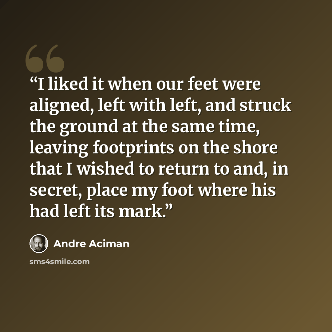 “I liked it when our feet were aligned, left with left, and struck the ground at the same time, leaving footprints on the shore that I wished to return to and, in secret, place my foot where his had left its mark.” quote by André Aciman