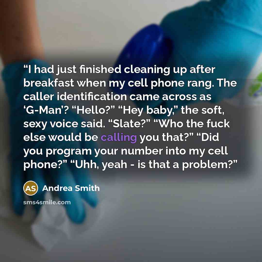 “I had just finished cleaning up after breakfast when my cell phone rang. The caller identification came across as ‘G-Man’? “Hello?” “Hey baby,” the soft, sexy voice said. “Slate?” “Who the fuck else would be calling you that?” “Did you program your number into my cell phone?” “Uhh, yeah - is that…” quote by Andrea Smith