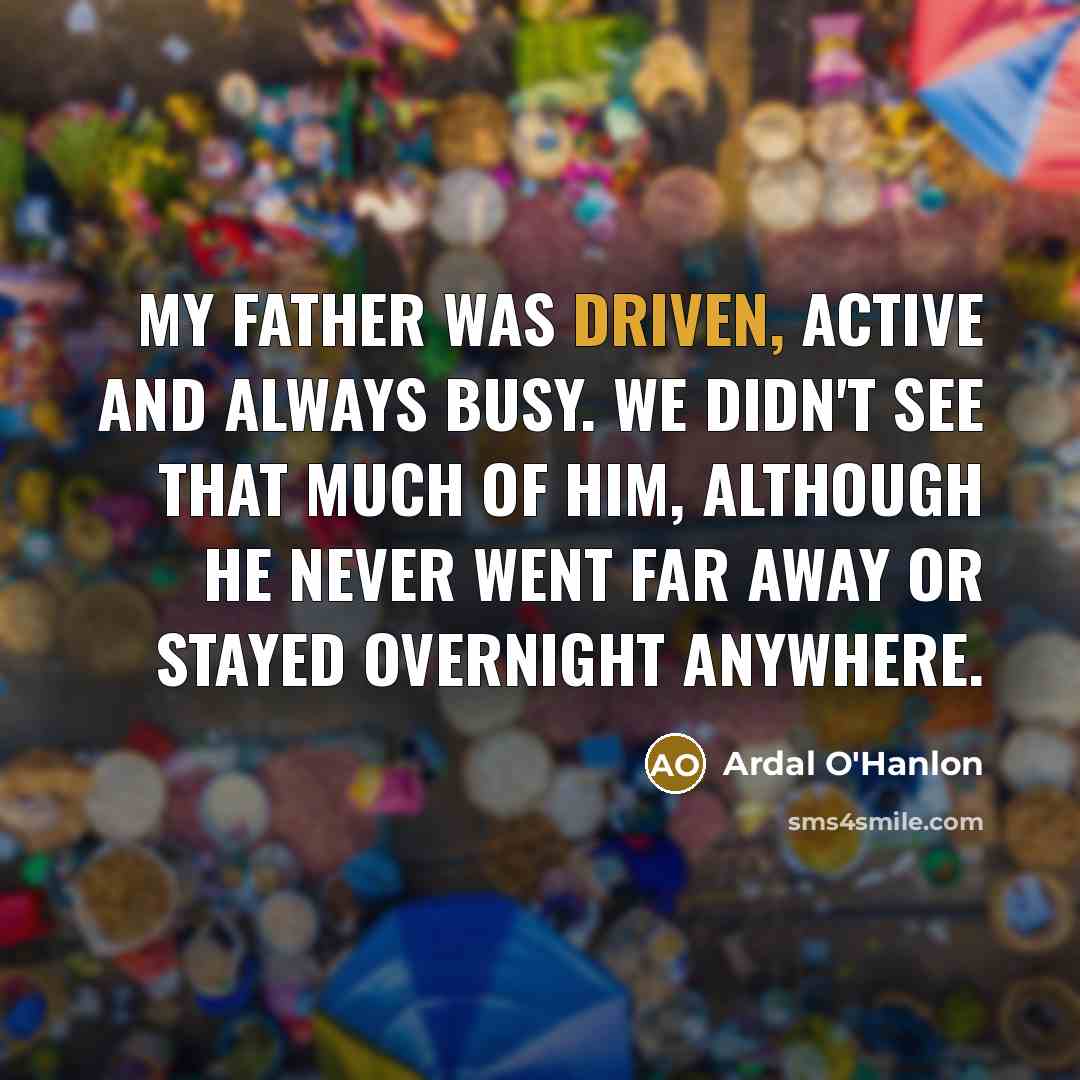“My father was driven, active and always busy. We didn't see that much of him, although he never went far away or stayed overnight anywhere.” quote by Ardal O'Hanlon