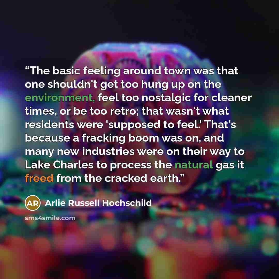 “The basic feeling around town was that one shouldn't get too hung up on the environment, feel too nostalgic for cleaner times, or be too retro; that wasn't what residents were 'supposed to feel.' That's because a fracking boom was on, and many new industries were on their way to Lake Charles to…” quote by Arlie Russell Hochschild