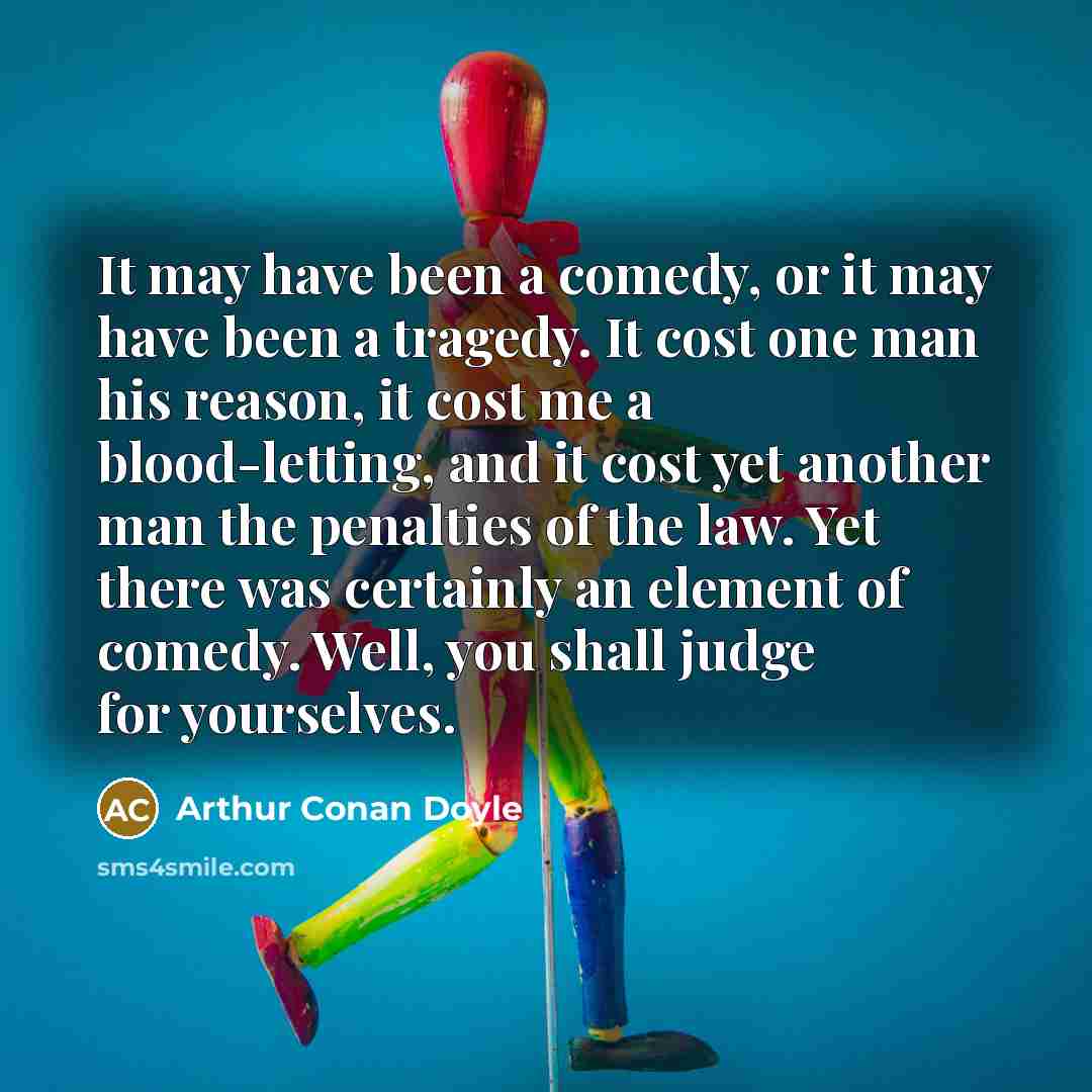“It may have been a comedy, or it may have been a tragedy. It cost one man his reason, it cost me a blood-letting, and it cost yet another man the penalties of the law. Yet there was certainly an element of comedy. Well, you shall judge for yourselves.” quote by Arthur Conan Doyle