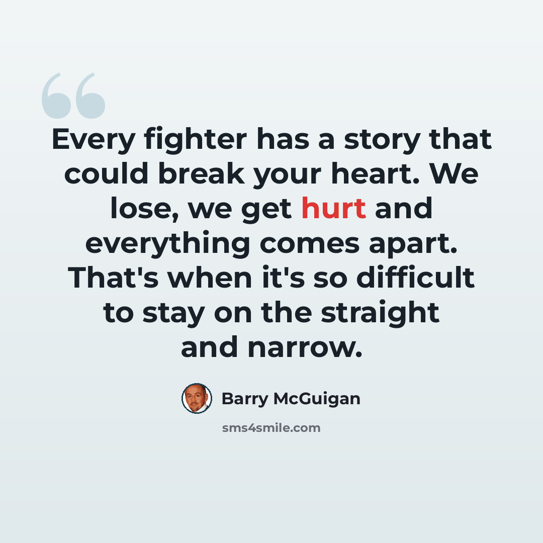 “Every fighter has a story that could break your heart. We lose, we get hurt and everything comes apart. That's when it's so difficult to stay on the straight and narrow.” quote by Barry McGuigan
