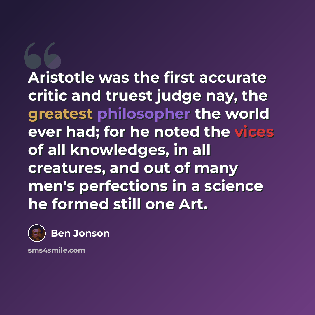 “Aristotle was the first accurate critic and truest judge nay, the greatest philosopher the world ever had; for he noted the vices of all knowledges, in all creatures, and out of many men's perfections in a science he formed still one Art.” quote by Ben Jonson