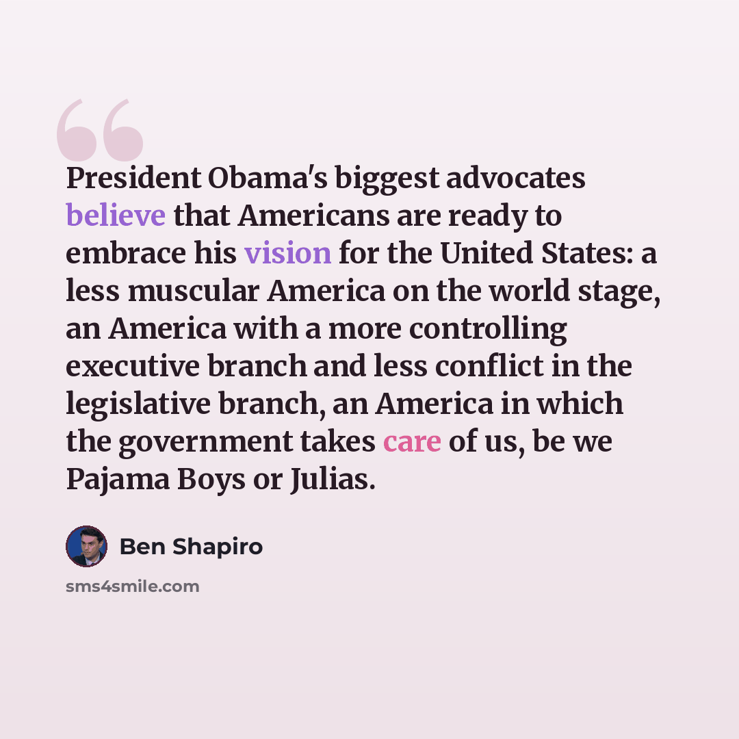 “President Obama's biggest advocates believe that Americans are ready to embrace his vision for the United States: a less muscular America on the world stage, an America with a more controlling executive branch and less conflict in the legislative branch, an America in which the government takes…” quote by Ben Shapiro