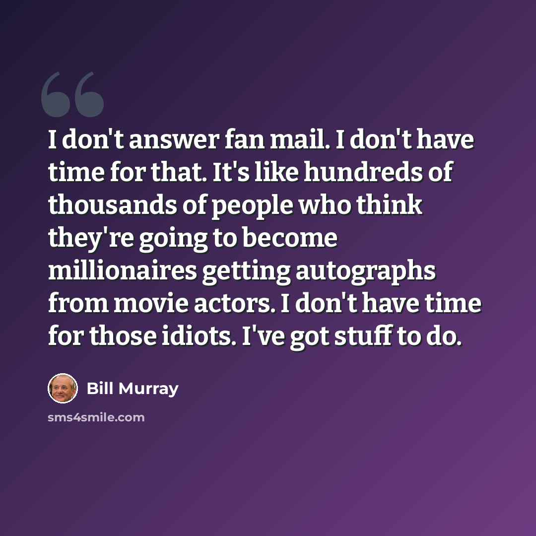 “I don't answer fan mail. I don't have time for that. It's like hundreds of thousands of people who think they're going to become millionaires getting autographs from movie actors. I don't have time for those idiots. I've got stuff to do.” quote by Bill Murray