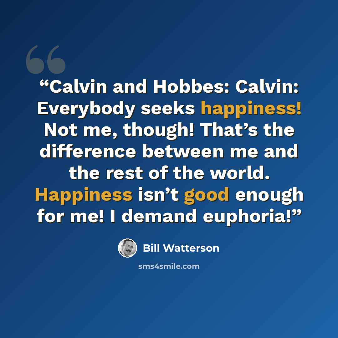 “Calvin and Hobbes: Calvin: Everybody seeks happiness! Not me, though! That’s the difference between me and the rest of the world. Happiness isn’t good enough for me! I demand euphoria!” quote by Bill Watterson