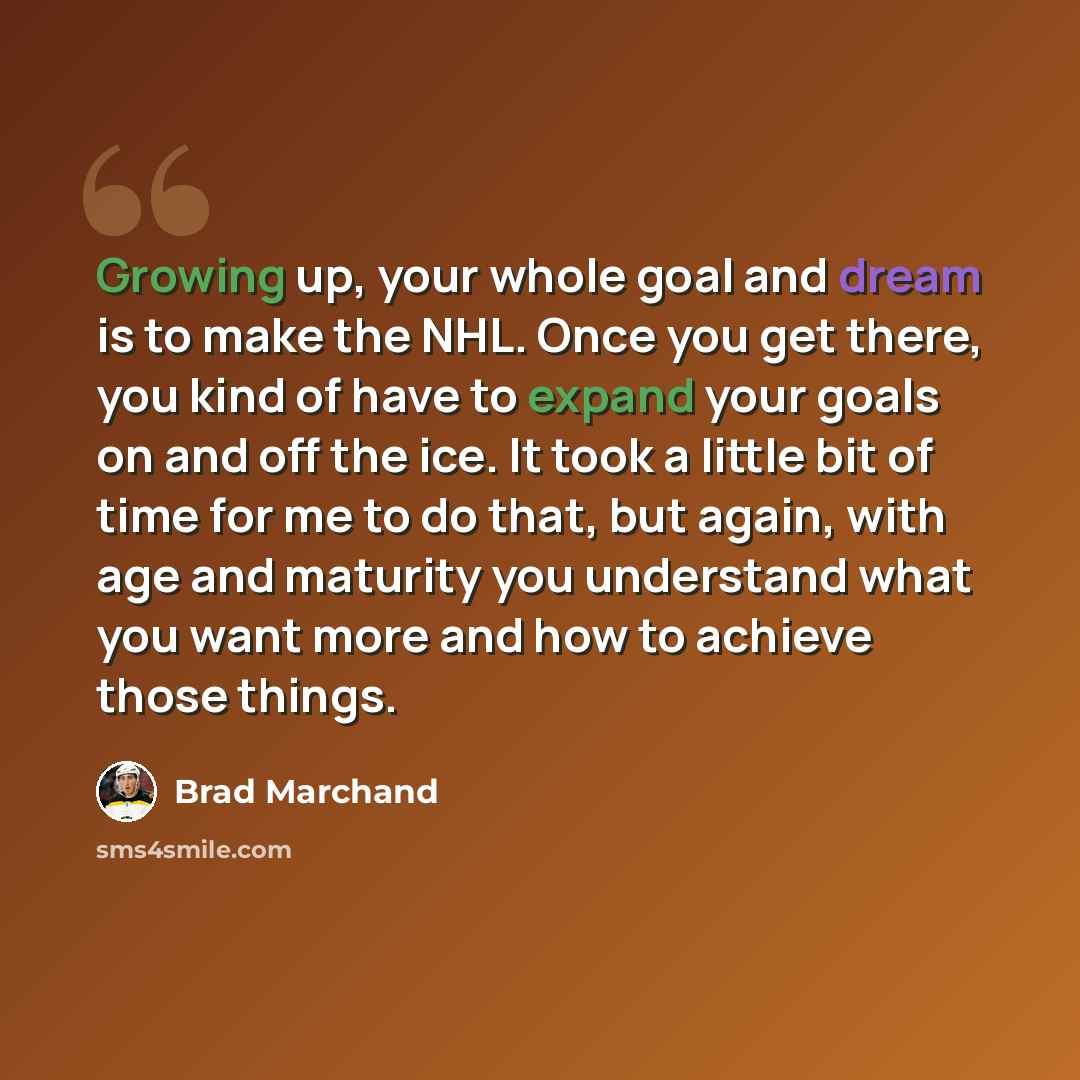 “Growing up, your whole goal and dream is to make the NHL. Once you get there, you kind of have to expand your goals on and off the ice. It took a little bit of time for me to do that, but again, with age and maturity you understand what you want more and how to achieve those things.” quote by Brad Marchand