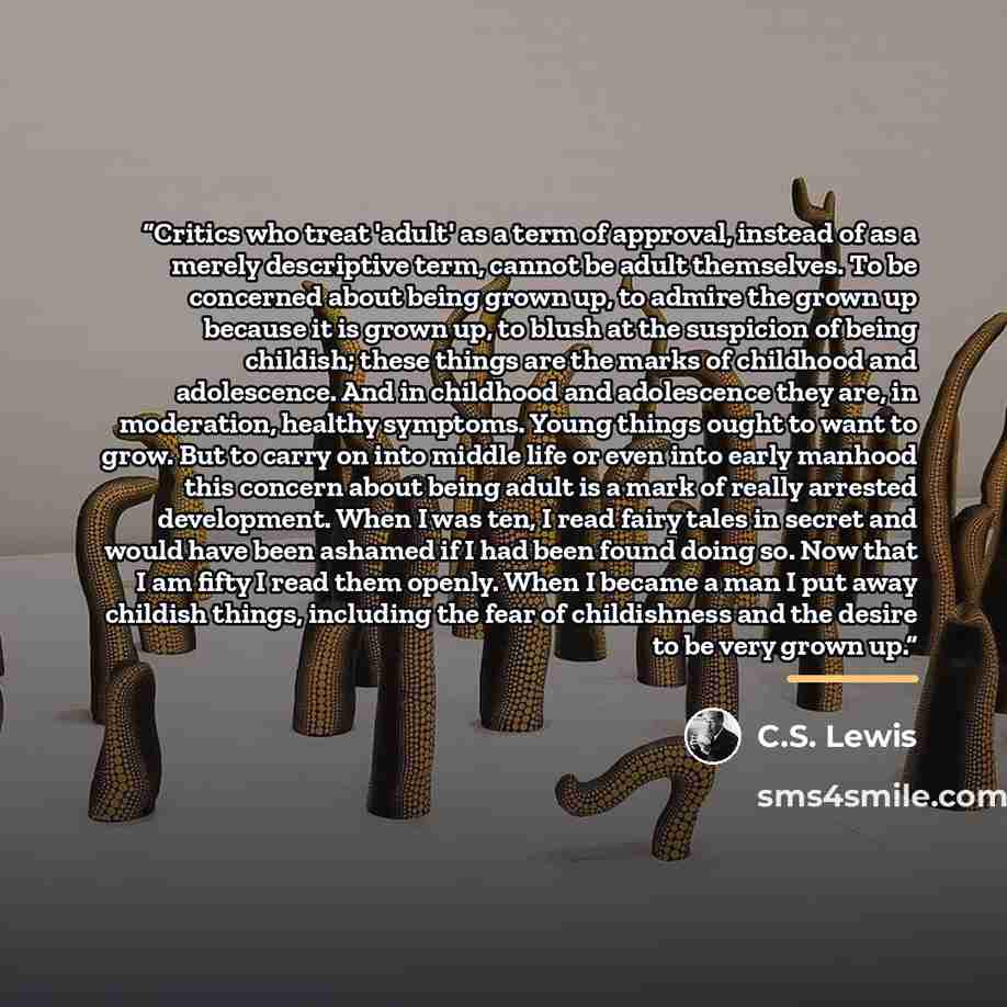 “Critics who treat 'adult' as a term of approval, instead of as a merely descriptive term, cannot be adult themselves. To be concerned about being grown up, to admire the grown up because it is grown up, to blush at the suspicion of being childish; these things are the marks of childhood and…” quote by C.S. Lewis