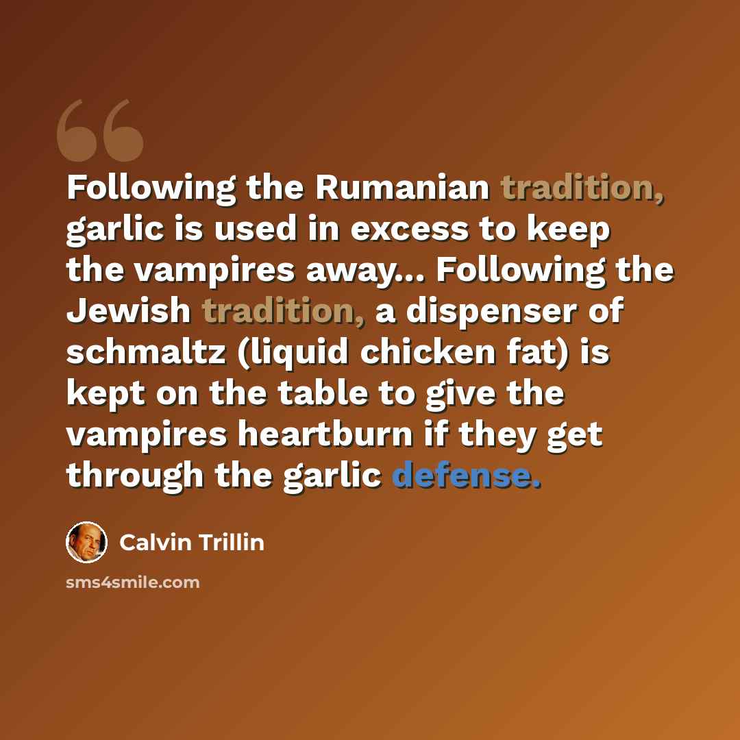 “Following the Rumanian tradition, garlic is used in excess to keep the vampires away... Following the Jewish tradition, a dispenser of schmaltz (liquid chicken fat) is kept on the table to give the vampires heartburn if they get through the garlic defense.” quote by Calvin Trillin