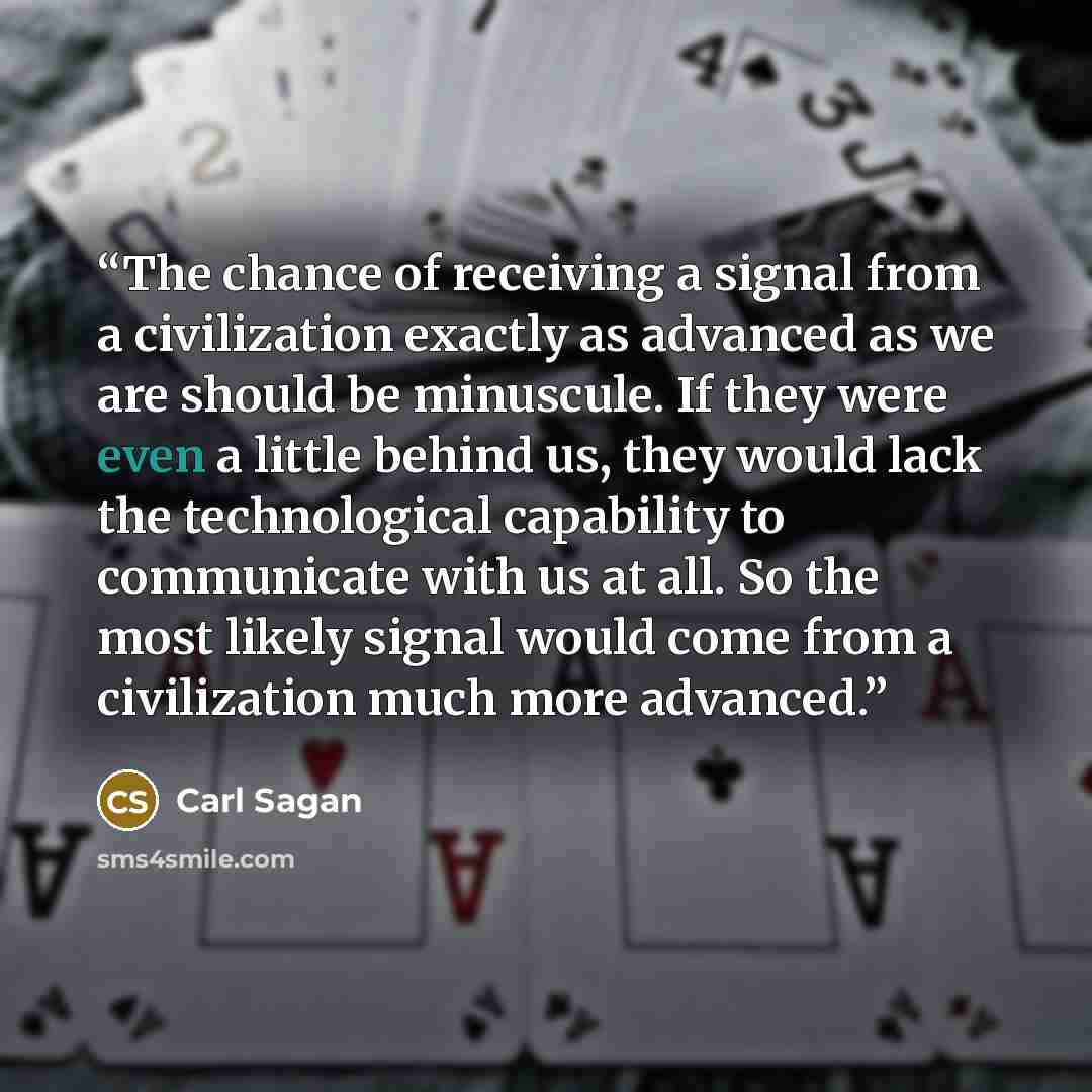 “The chance of receiving a signal from a civilization exactly as advanced as we are should be minuscule. If they were even a little behind us, they would lack the technological capability to communicate with us at all. So the most likely signal would come from a civilization much more advanced.” quote by Carl Sagan