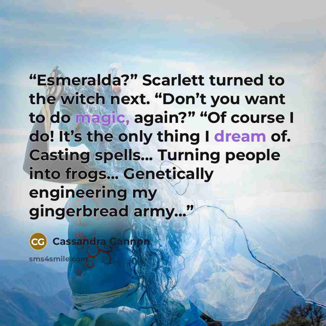 “Esmeralda?” Scarlett turned to the witch next. “Don’t you want to do magic, again?” “Of course I do! It’s the only thing I dream of. Casting spells… Turning people into frogs… Genetically engineering my gingerbread army…” quote by Cassandra Gannon
