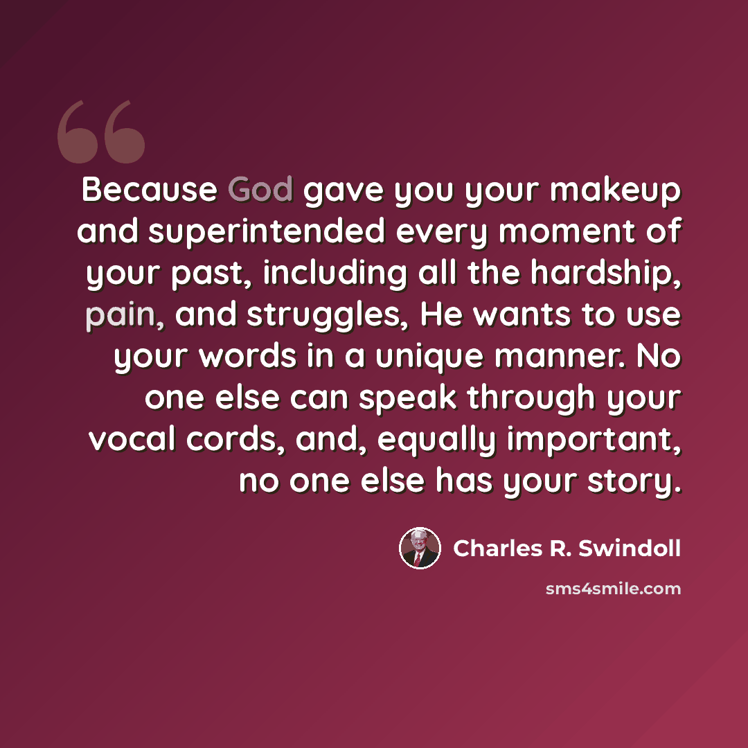 “Because God gave you your makeup and superintended every moment of your past, including all the hardship, pain, and struggles, He wants to use your words in a unique manner. No one else can speak through your vocal cords, and, equally important, no one else has your story.” quote by Charles R. Swindoll