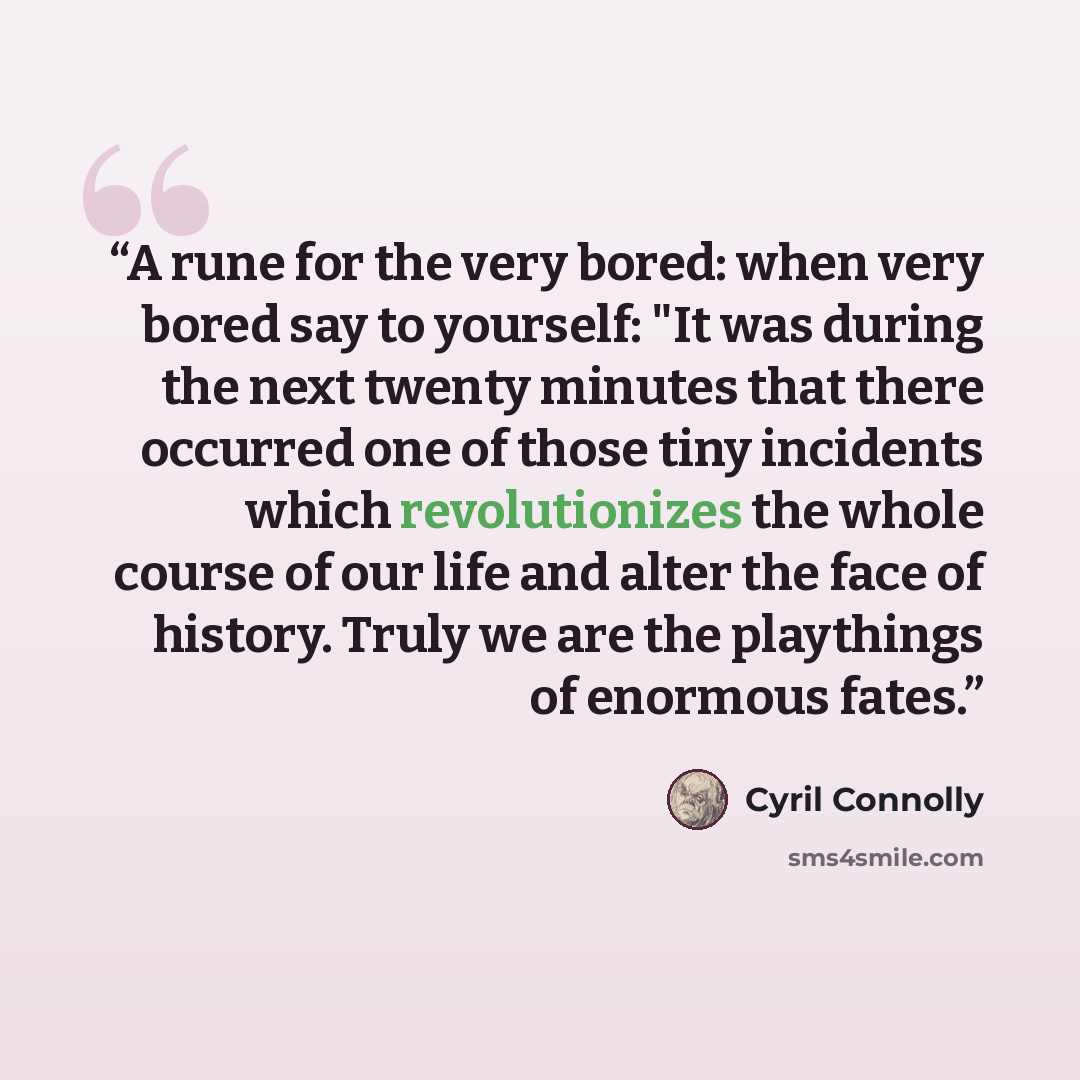 “A rune for the very bored: when very bored say to yourself: "It was during the next twenty minutes that there occurred one of those tiny incidents which revolutionizes the whole course of our life and alter the face of history. Truly we are the playthings of enormous fates.” quote by Cyril Connolly