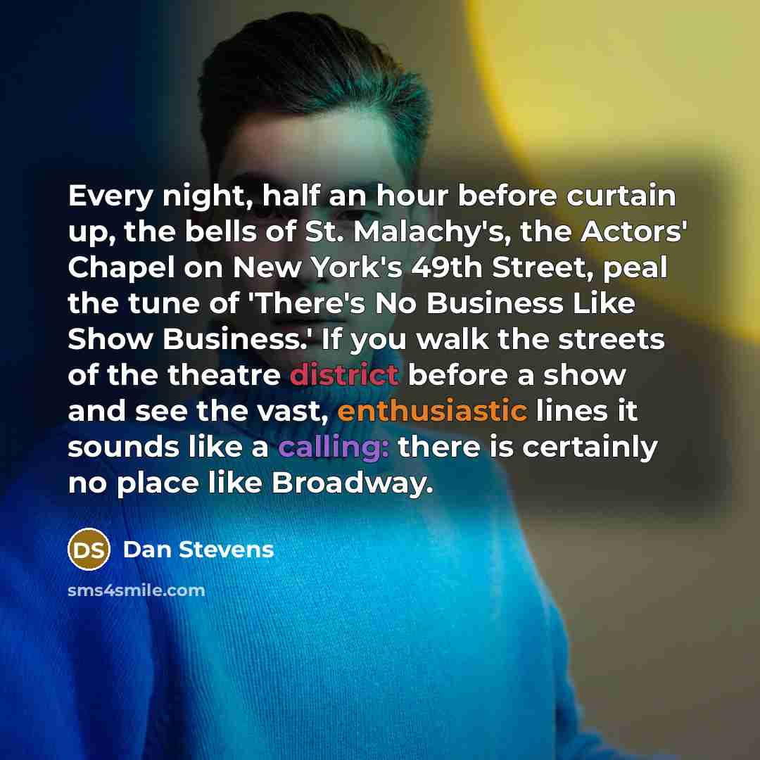 “Every night, half an hour before curtain up, the bells of St. Malachy's, the Actors' Chapel on New York's 49th Street, peal the tune of 'There's No Business Like Show Business.' If you walk the streets of the theatre district before a show and see the vast, enthusiastic lines it sounds like a…” quote by Dan Stevens