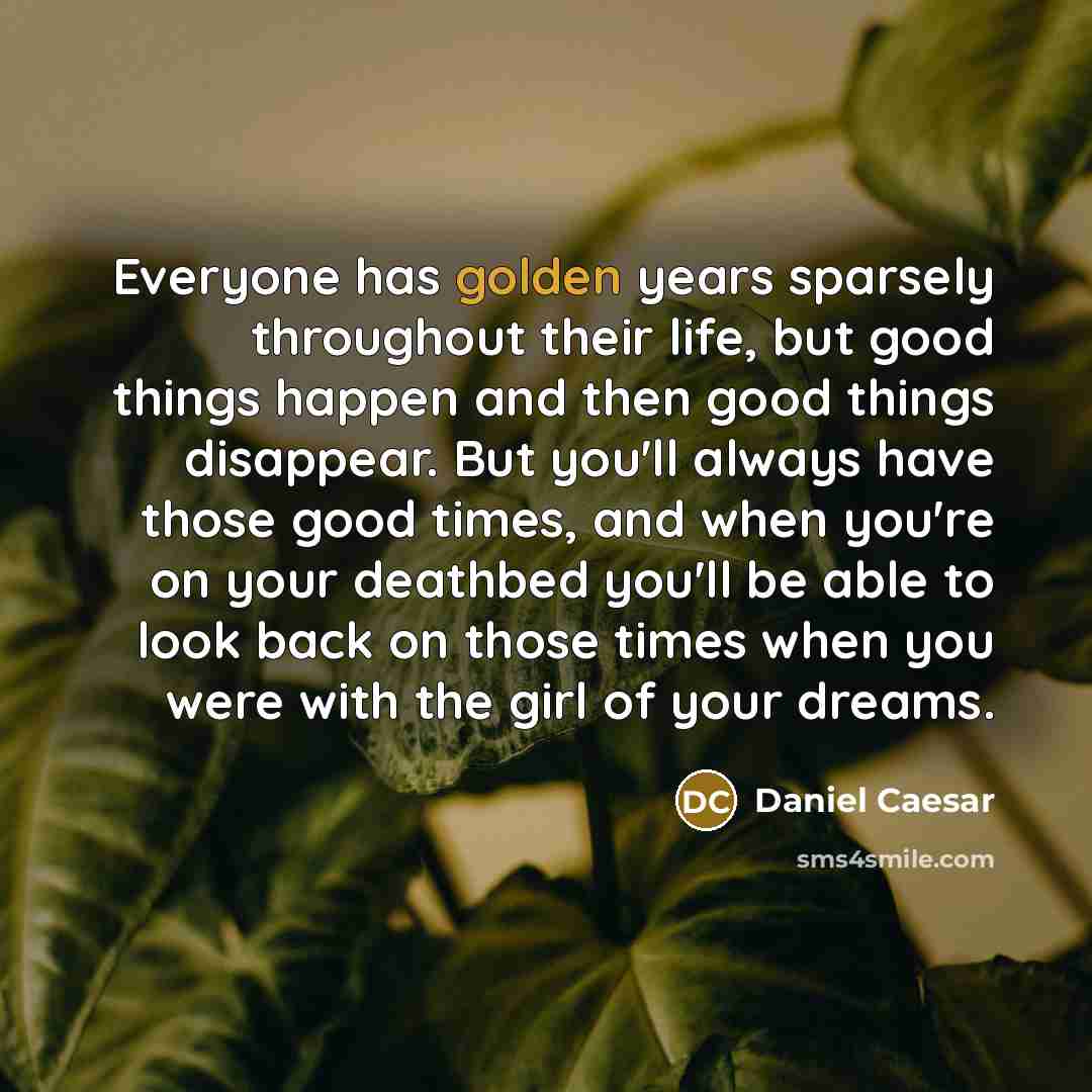 “Everyone has golden years sparsely throughout their life, but good things happen and then good things disappear. But you'll always have those good times, and when you're on your deathbed you'll be able to look back on those times when you were with the girl of your dreams.” quote by Daniel Caesar