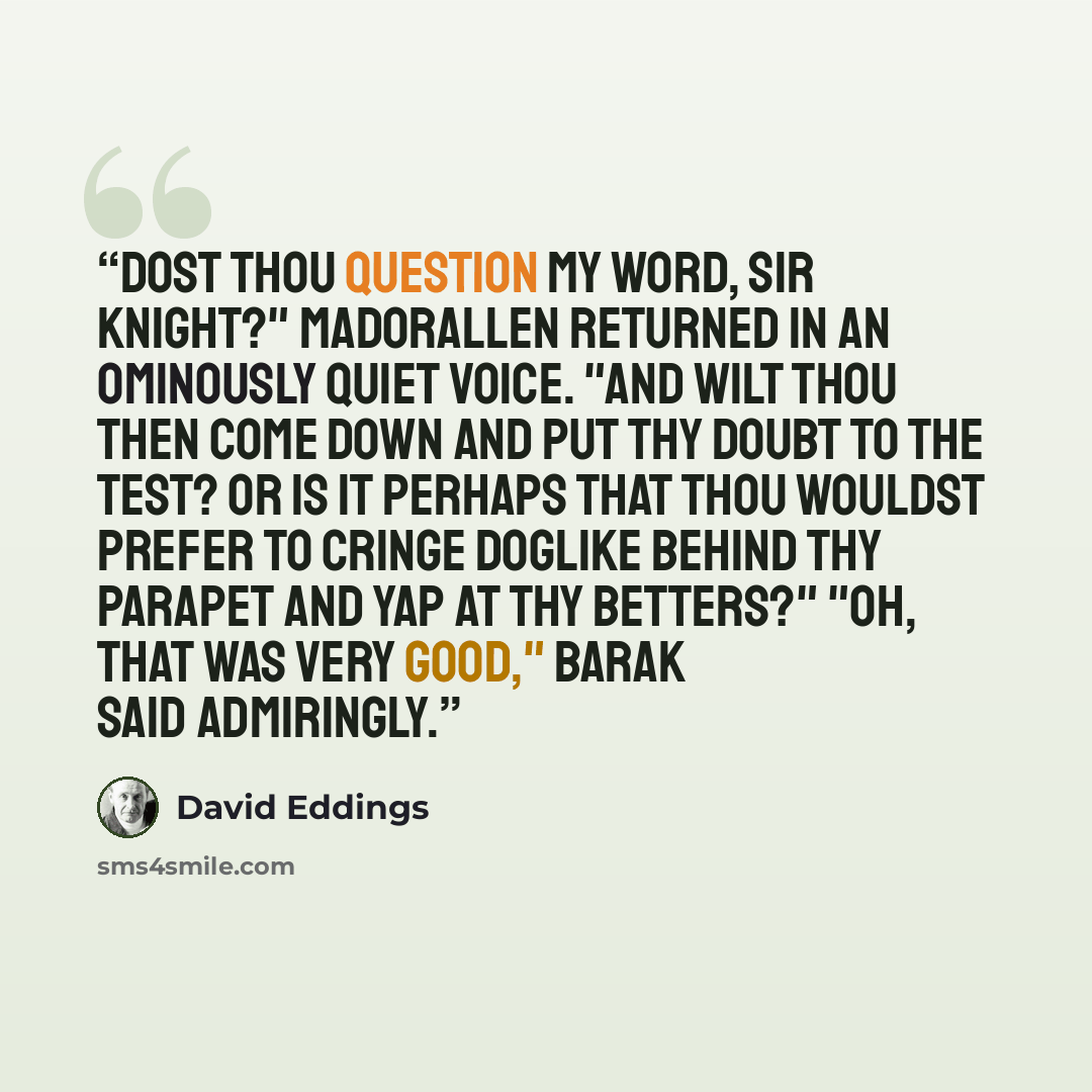 “Dost thou question my word, Sir Knight?" Madorallen returned in an ominously quiet voice. "And wilt thou then come down and put thy doubt to the test? Or is it perhaps that thou wouldst prefer to cringe doglike behind thy parapet and yap at thy betters?" "Oh, that was very good," Barak said…” quote by David Eddings