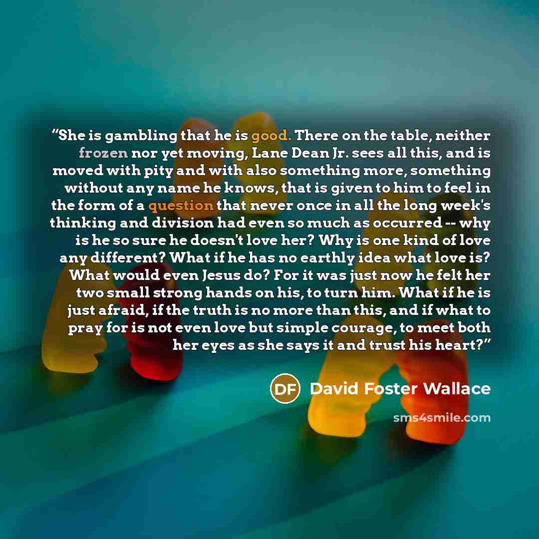 “She is gambling that he is good. There on the table, neither frozen nor yet moving, Lane Dean Jr. sees all this, and is moved with pity and with also something more, something without any name he knows, that is given to him to feel in the form of a question that never once in all the long week's…” quote by David Foster Wallace