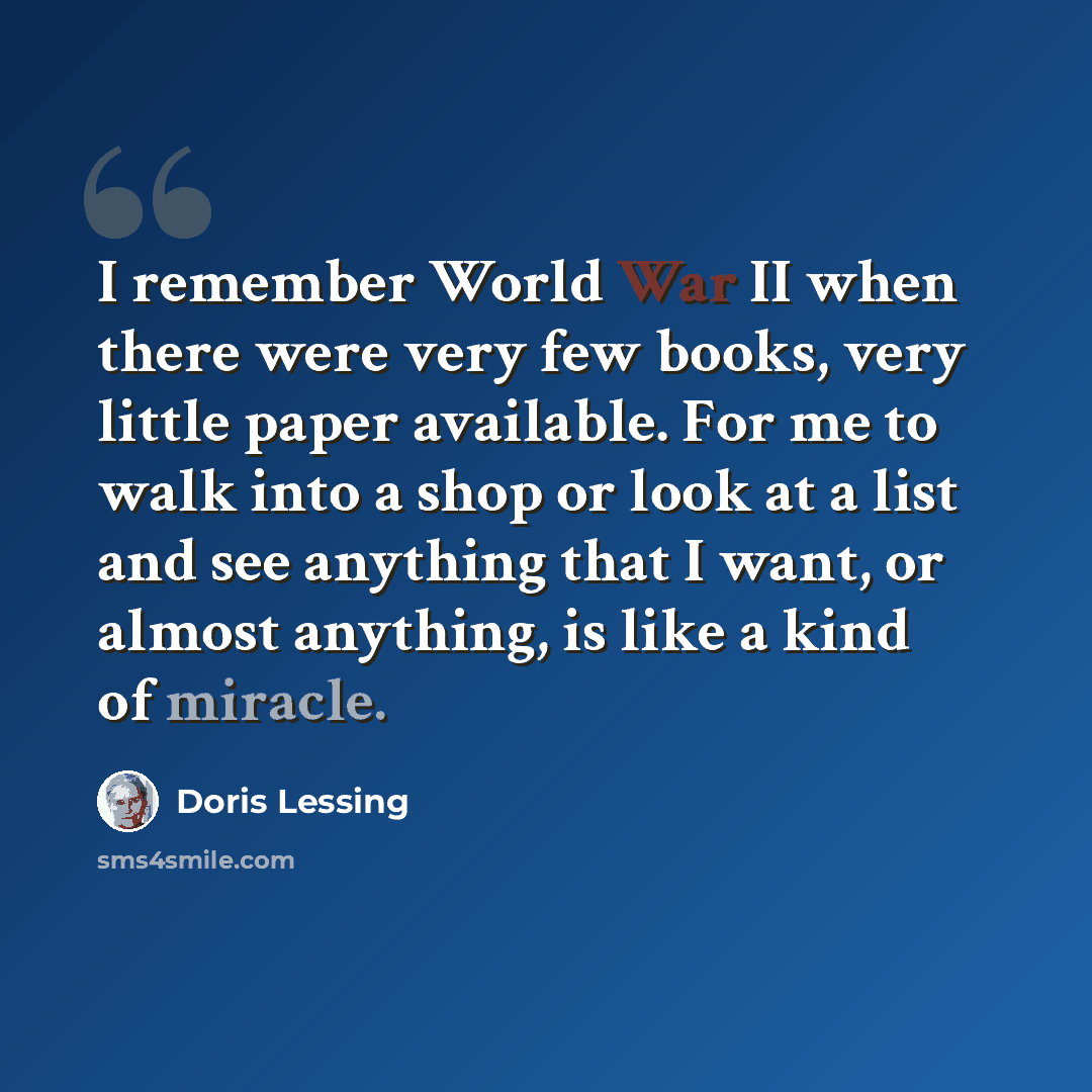“I remember World War II when there were very few books, very little paper available. For me to walk into a shop or look at a list and see anything that I want, or almost anything, is like a kind of miracle.” quote by Doris Lessing