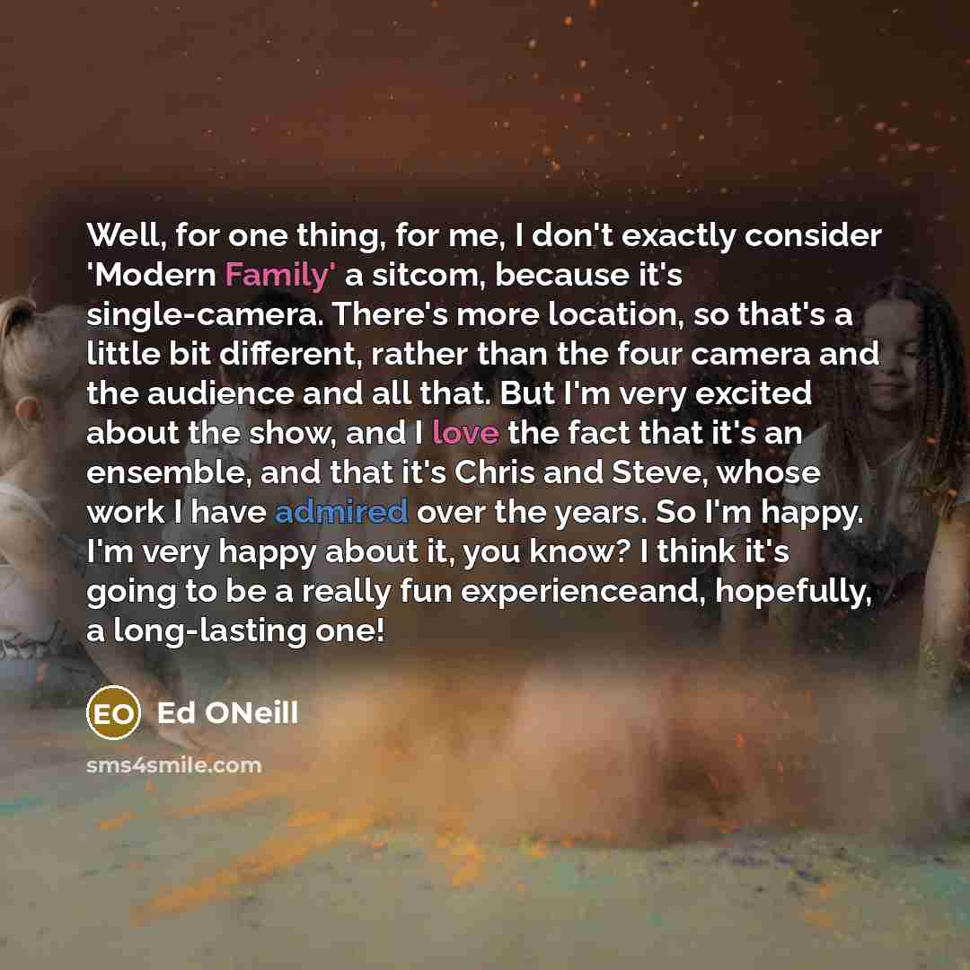 “Well, for one thing, for me, I don't exactly consider 'Modern Family' a sitcom, because it's single-camera. There's more location, so that's a little bit different, rather than the four camera and the audience and all that. But I'm very excited about the show, and I love the fact that it's an…” quote by Ed ONeill
