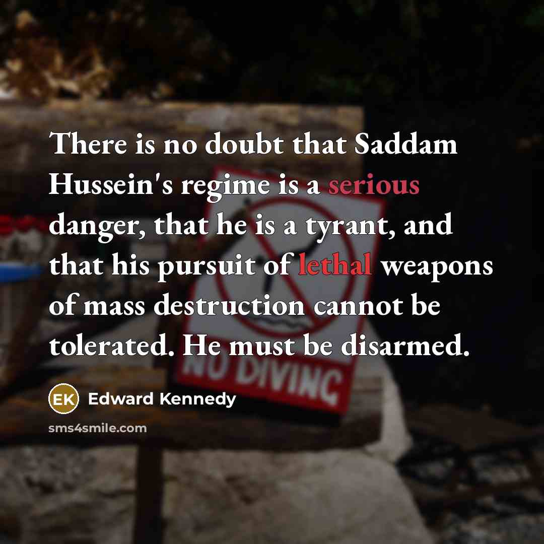 “There is no doubt that Saddam Hussein's regime is a serious danger, that he is a tyrant, and that his pursuit of lethal weapons of mass destruction cannot be tolerated. He must be disarmed.” quote by Edward Kennedy