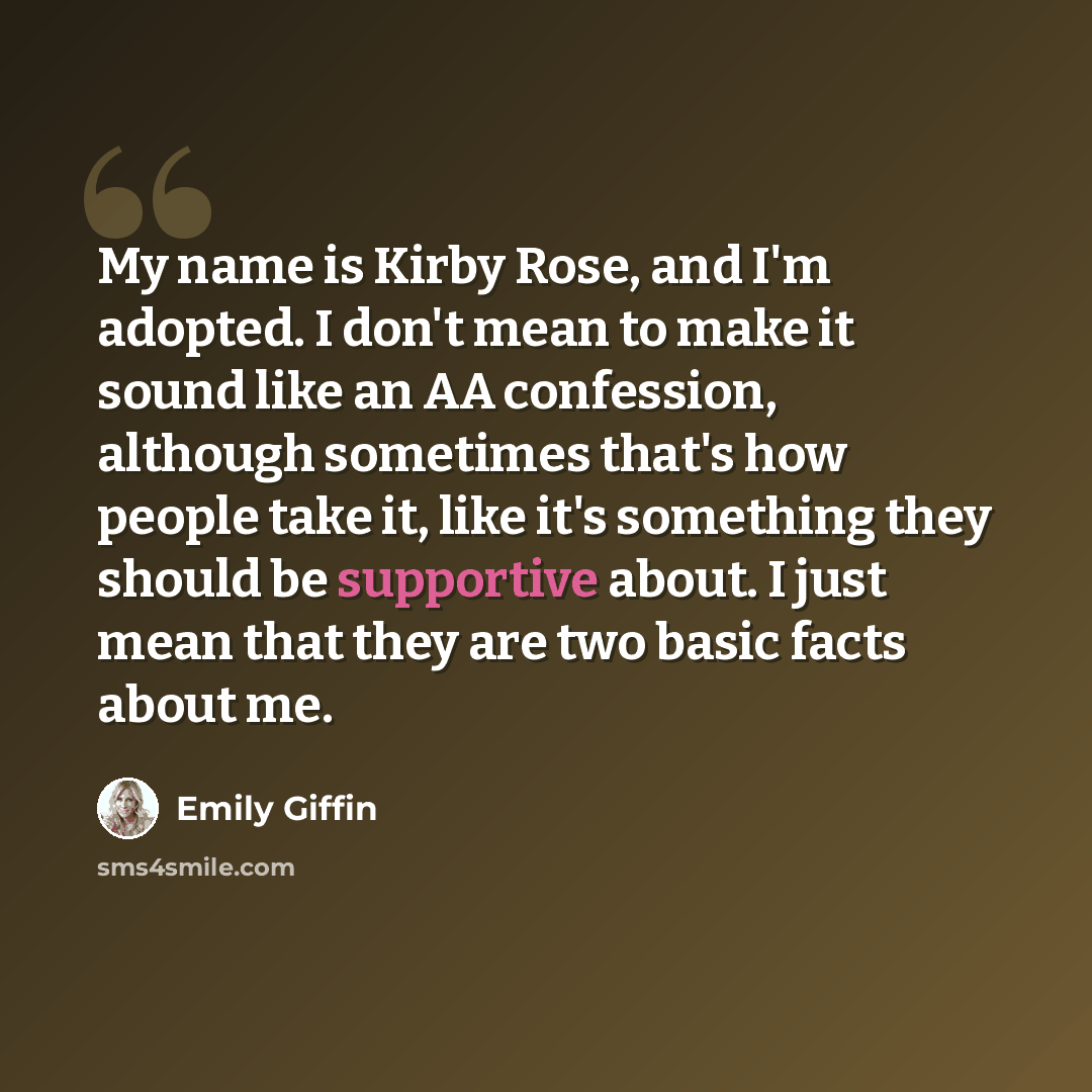 “My name is Kirby Rose, and I'm adopted. I don't mean to make it sound like an AA confession, although sometimes that's how people take it, like it's something they should be supportive about. I just mean that they are two basic facts about me.” quote by Emily Giffin