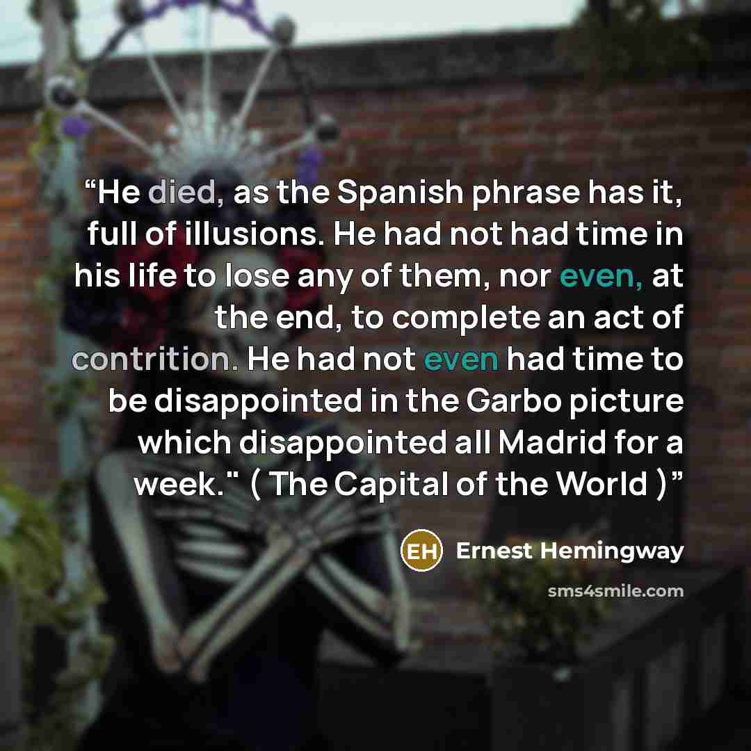 “He died, as the Spanish phrase has it, full of illusions. He had not had time in his life to lose any of them, nor even, at the end, to complete an act of contrition. He had not even had time to be disappointed in the Garbo picture which disappointed all Madrid for a week." ( The Capital of the…” quote by Ernest Hemingway