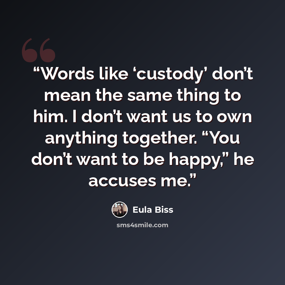 “Words like ‘custody’ don’t mean the same thing to him. I don’t want us to own anything together. “You don’t want to be happy,” he accuses me.” quote by Eula Biss