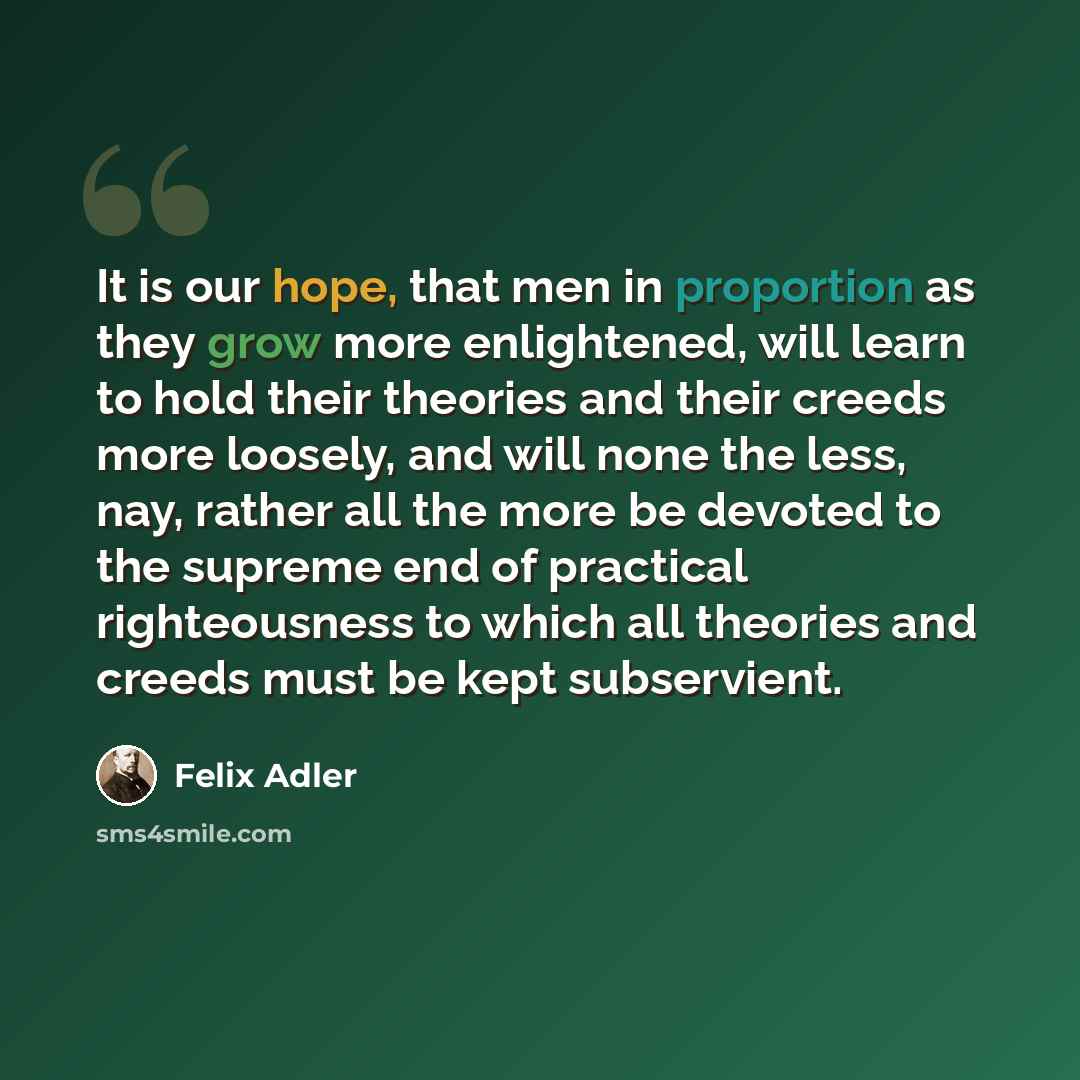 “It is our hope, that men in proportion as they grow more enlightened, will learn to hold their theories and their creeds more loosely, and will none the less, nay, rather all the more be devoted to the supreme end of practical righteousness to which all theories and creeds must be kept subservient.” quote by Felix Adler