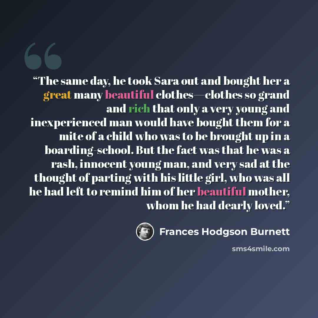 “The same day, he took Sara out and bought her a great many beautiful clothes—clothes so grand and rich that only a very young and inexperienced man would have bought them for a mite of a child who was to be brought up in a boarding-school. But the fact was that he was a rash, innocent young man…” quote by Frances Hodgson Burnett