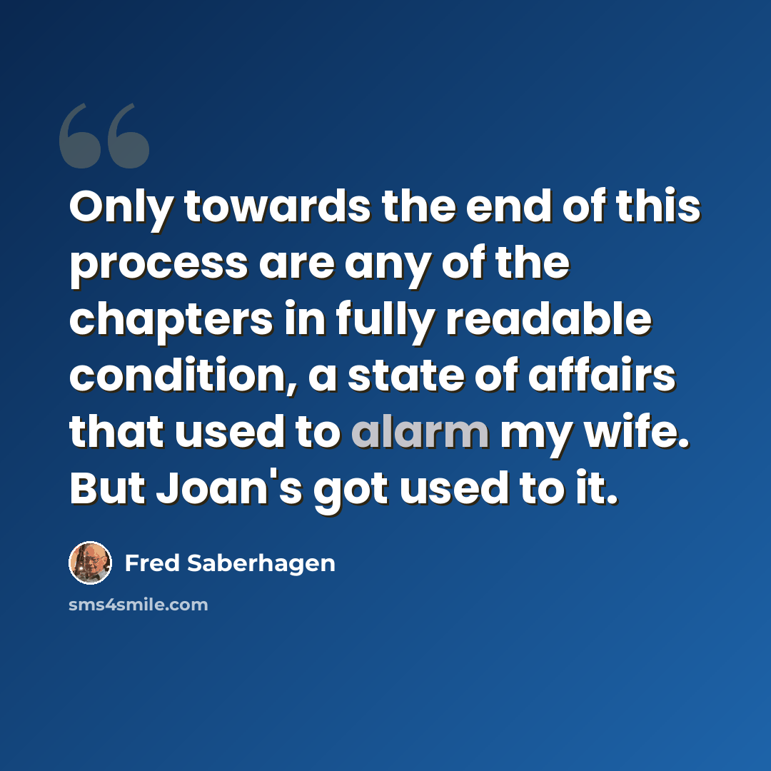 “Only towards the end of this process are any of the chapters in fully readable condition, a state of affairs that used to alarm my wife. But Joan's got used to it.” quote by Fred Saberhagen